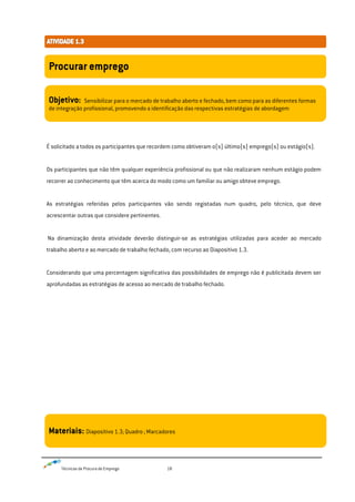 Técnicas de Procura de Emprego 18
É solicitado a todos os participantes que recordem como obtiveram o(s) último(s) emprego(s) ou estágio(s).
Os participantes que não têm qualquer experiência profissional ou que não realizaram nenhum estágio podem
recorrer ao conhecimento que têm acerca do modo como um familiar ou amigo obteve emprego.
As estratégias referidas pelos participantes vão sendo registadas num quadro, pelo técnico, que deve
acrescentar outras que considere pertinentes.
Na dinamização desta atividade deverão distinguir-se as estratégias utilizadas para aceder ao mercado
trabalho aberto e ao mercado de trabalho fechado, com recurso ao Diapositivo 1.3.
Considerando que uma percentagem significativa das possibilidades de emprego não é publicitada devem ser
aprofundadas as estratégias de acesso ao mercado de trabalho fechado.
Procurar emprego
Objetivo: Sensibilizar para o mercado de trabalho aberto e fechado, bem como para as diferentes formas
de integração profissional, promovendo a identificação das respectivas estratégias de abordagem
Materiais: Diapositivo 1.3; Quadro ; Marcadores
 