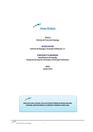Técnicas de Procura de Emprego 2
FICHA TÉCNICA
TÍTULO
Técnicas de Procura de Emprego
AUTOR/EDITOR
Instituto do Emprego e Formação Profissional, I.P.
CONCEÇÃO E ELABORAÇÃO
Departamento de Emprego
Direção de Serviços de Informação e Orientação Profissional
DATA
Janeiro 2012
PARA FACILITAR A LEITURA, UTILIZA-SE CERTOS TERMOS NO MASCULINO PARA
DESIGNAR, INDISTINTAMENTE, OS GÉNEROS FEMININO E MASCULINO.
 