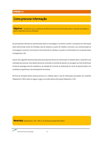 Técnicas de Procura de Emprego 21
Os participantes deverão ser questionados sobre as estratégias e as fontes a utilizar na pesquisa de informação
sobre determinado sector de atividade, tipo de empresa ou posto de trabalho, incluindo a sua caracterização ao
nível regional, nacional e internacional. Estas deverão ser listadas no quadro e confrontadas com as apresentadas
no Diapositivo 1.4A.
A partir das sugestões apresentadas pelos participantes deverá ser dinamizado um debate sobre a importância da
utilização das mesmas. Este debate deverá ser orientado no sentido de abordar as vantagens ao nível da definição
do tipo de empregos alvo da candidatura, da redação do currículo, da elaboração de cartas de apresentação e de
candidatura espontânea e da realização de entrevistas.
No final da atividade deverá ainda promover-se a reflexão sobre o tipo de informação que poderá ser recolhida
(Diapositivo 1.4B) e sobre as regras a seguir na recolha dessa informação (Diapositivo 1.4C).
Como procurar informação
Objetivo: Sensibilizar para a existência de diferentes fontes de informação sobre o mercado de trabalho e
para a importância da sua utilização
Materiais: Diapositivos 1.4A, 1.4B e 1.4C; Quadro de papel; Marcadores
 