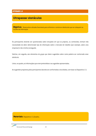 Técnicas de Procura de Emprego 24
Os participantes deverão ser questionados sobre situações em que os próprios, ou conhecidos, tenham tido
necessidade de obter determinado tipo de informação sobre o mercado de trabalho (por exemplo, sobre uma
empresa) e não o tenha conseguido.
Solicitar, em seguida, aos elementos do grupo que deem sugestões sobre como poderia ser contornado esse
obstáculo.
Listar, no quadro, as informações que eram pretendidas e as sugestões apresentadas.
As sugestões propostas pelos participantes deverão ser confrontadas e elucidadas, com base no Diapositivo 1.5.
Ultrapassar obstáculos
Objetivo: Desenvolver atitudes favoráveis para enfrentar e contornar obstáculos que se coloquem na
recolha de informação
Materiais: Diapositivo 1.5; Quadro;
 