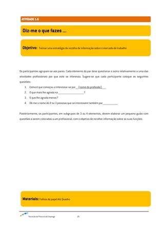 Técnicas de Procura de Emprego 26
Os participantes agrupam-se aos pares. Cada elemento do par deve questionar o outro relativamente a uma das
atividades profissionais por que este se interessa. Sugere-se que cada participante coloque as seguintes
questões:
1. Como é que começou a interessar-se por_____(nome da profissão)_______
2. O que mais lhe agrada na __________________________________________?
3. O que lhe agrada menos?
4. Dê-me o nome de 2 ou 3 pessoas que se interessem também por_________________________
Posteriormente, os participantes, em subgrupos de 3 ou 4 elementos, devem elaborar um pequeno guião com
questões a serem colocadas a um profissional, com o objetivo de recolher informação sobre as suas funções.
Diz-me o que fazes ...
Objetivo: Treinar uma estratégia de recolha de informação sobre o mercado de trabalho
Materiais:Folhas de papel A4; Quadro
 