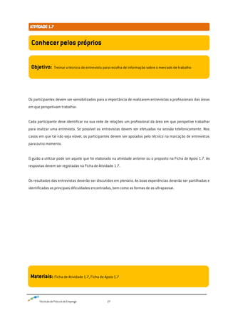 Técnicas de Procura de Emprego 27
Os participantes devem ser sensibilizados para a importância de realizarem entrevistas a profissionais das áreas
em que perspetivam trabalhar.
Cada participante deve identificar na sua rede de relações um profissional da área em que perspetive trabalhar
para realizar uma entrevista. Se possível as entrevistas devem ser efetuadas na sessão telefonicamente. Nos
casos em que tal não seja viável, os participantes devem ser apoiados pelo técnico na marcação de entrevistas
para outro momento.
O guião a utilizar pode ser aquele que foi elaborado na atividade anterior ou o proposto na Ficha de Apoio 1.7. As
respostas devem ser registadas na Ficha de Atividade 1.7.
Os resultados das entrevistas deverão ser discutidos em plenário. As boas experiências deverão ser partilhadas e
identificadas as principais dificuldades encontradas, bem como as formas de as ultrapassar.
Conhecer pelos próprios
Objetivo: Treinar a técnica de entrevista para recolha de informação sobre o mercado de trabalho
Materiais: Ficha de Atividade 1.7, Ficha de Apoio 1.7
 