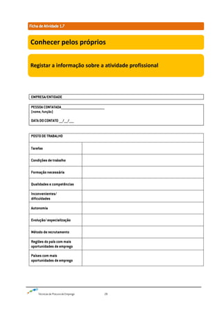 Técnicas de Procura de Emprego 28
EMPRESA/ENTIDADE
PESSOA CONTATADA______________________________________________
(nome, função)
DATA DO CONTATO ____/____/_____
POSTO DE TRABALHO
Tarefas
Condições de trabalho
Formação necessária
Qualidades e competências
Inconvenientes/
dificuldades
Autonomia
Evolução/ especialização
Método de recrutamento
Regiões do país com mais
oportunidades de emprego
Países com mais
oportunidades de emprego
Conhecer pelos próprios
Registar a informação sobre a atividade profissional
 