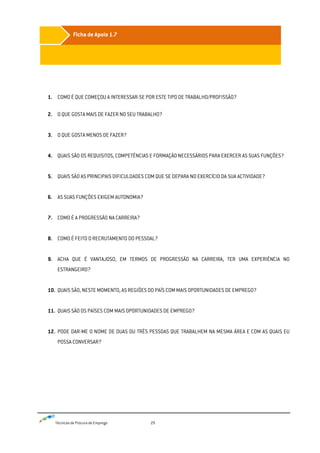 Técnicas de Procura de Emprego 29
1. COMO É QUE COMEÇOU A INTERESSAR-SE POR ESTE TIPO DE TRABALHO/PROFISSÃO?
2. O QUE GOSTA MAIS DE FAZER NO SEU TRABALHO?
3. O QUE GOSTA MENOS DE FAZER?
4. QUAIS SÃO OS REQUISITOS, COMPETÊNCIAS E FORMAÇÃO NECESSÁRIOS PARA EXERCER AS SUAS FUNÇÕES?
5. QUAIS SÃO AS PRINCIPAIS DIFICULDADES COM QUE SE DEPARA NO EXERCÍCIO DA SUA ACTIVIDADE?
6. AS SUAS FUNÇÕES EXIGEM AUTONOMIA?
7. COMO É A PROGRESSÃO NA CARREIRA?
8. COMO É FEITO O RECRUTAMENTO DO PESSOAL?
9. ACHA QUE É VANTAJOSO, EM TERMOS DE PROGRESSÃO NA CARREIRA, TER UMA EXPERIÊNCIA NO
ESTRANGEIRO?
10. QUAIS SÃO, NESTE MOMENTO, AS REGIÕES DO PAÍS COM MAIS OPORTUNIDADES DE EMPREGO?
11. QUAIS SÃO OS PAÍSES COM MAIS OPORTUNIDADES DE EMPREGO?
12. PODE DAR-ME O NOME DE DUAS OU TRÊS PESSOAS QUE TRABALHEM NA MESMA ÁREA E COM AS QUAIS EU
POSSA CONVERSAR?
Ficha de Apoio 1.7
 