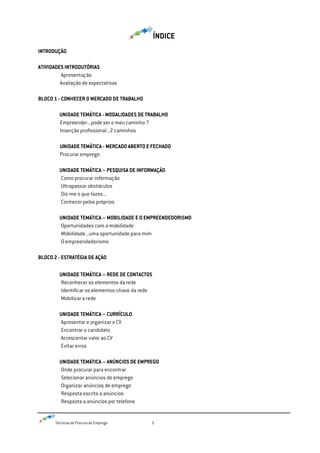 Técnicas de Procura de Emprego 3
ÍNDICE
INTRODUÇÃO
ATIVIDADES INTRODUTÓRIAS
Apresentação
Avaliação de expectativas
BLOCO 1 - CONHECER O MERCADO DE TRABALHO
UNIDADE TEMÁTICA - MODALIDADES DE TRABALHO
Empreender...pode ser o meu caminho ?
Inserção profissional...2 caminhos
UNIDADE TEMÁTICA - MERCADO ABERTO E FECHADO
Procurar emprego
UNIDADE TEMÁTICA – PESQUISA DE INFORMAÇÃO
Como procurar informação
Ultrapassar obstáculos
Diz-me o que fazes...
Conhecer pelos próprios
UNIDADE TEMÁTICA – MOBILIDADE E O EMPREENDEDORISMO
Oportunidades com a mobilidade
Mobilidade...uma oportunidade para mim
O empreendedorismo
BLOCO 2 - ESTRATÉGIA DE AÇÃO
UNIDADE TEMÁTICA – REDE DE CONTACTOS
Reconhecer os elementos da rede
Identificar os elementos-chave da rede
Mobilizar a rede
UNIDADE TEMÁTICA – CURRÍCULO
Apresentar e organizar o CV
Encontrar o candidato
Acrescentar valor ao CV
Evitar erros
UNIDADE TEMÁTICA – ANÚNCIOS DE EMPREGO
Onde procurar para encontrar
Selecionar anúncios de emprego
Organizar anúncios de emprego
Resposta escrita a anúncios
Resposta a anúncios por telefone
 