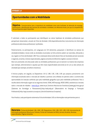 Técnicas de Procura de Emprego 31
É solicitado a todos os participantes que identifiquem as várias hipóteses de atividades profissionais que
perspetivam desenvolver, através da Ficha de Atividade 1.8A disponibilizando-lhes instrumentos de informação
profissional sobre áreas profissionais / profissões.
Posteriormente, os participantes, em subgrupos de 3/4 elementos, pesquisam e identificam os setores de
atividade/entidades e locais onde as atividades enunciadas na ficha anterior podem ser exercidas, efetuando o
seu registo na Ficha de Atividade 1.8B. Para a realização desta tarefa devem-lhes ser facultados jornais nacionais
e regionais, anuários, revistas especializadas, páginas amarelas de diferentes regiões e acesso à internet.
Deve ser promovida uma discussão sobre as atividades profissionais que se exercem na maioria das empresas
(por exemplo, administrativo) e aquelas que têm maior especificidade exercendo-se em um ou dois setores de
atividade (por exemplo, serralheiro mecânico).
O técnico projeta, em seguida, os Diapositivos 1.8 A, 1.8B, 1.8C, 1.8D, 1.8E que preparou previamente com
informação atualizada sobre o mercado de trabalho e promove uma reflexão em plenário sobre o aumento das
oportunidades de inserção conferido quer pela mobilidade geográfica quer pela mobilidade profissional. Para a
recolha desta informação sugere-se as seguintes fontes: SIGAE, NETemprego, REDE EURES, estatísticas e estudos
sobre o mercado de trabalho - www.iefp.pt; www.ine.pt (Instituto Nacional de Estatística);www.gep.mtss.gov.pt
(Gabinete de Estratégia e Planeamento);http://oefp.iefp.pt/ (Observatório do Emprego e Formação
Profissional);http://epp.eurostat.ec.europa.eu (site de Estatísticas Europeias).
Para finalizar, cada participante sistematiza Ficha de Atividade 1.8C as informações mais pertinentes para si.
Oportunidades com a Mobilidade
Objetivo: Consciencializar para a importância da mobilidade como meio facilitador da obtenção de emprego,
promovendo a identificação dos sectores de actividade e entidades, em diferentes locais ,em que as competências
dos participantes sejam requeridas.
Materiais: Fichas de Atividade 1.8A, 1.8B, 1.8C; Diapositivos 1.8A, 1.8B, 1.8C, 1.8D, 1.8E; Instrumentos de
informação profissional (Brochuras, Fohetos, Fichas de Profissões do Vi@s);Jornais; Anuários, Revistas
especializadas, Páginas amarelas
 