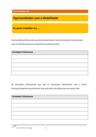 Técnicas de Procura de Emprego 32
As atividades profissionais que penso desenvolver e estão diretamente relacionadas
com a minha formação e/ou experiência profissional são:
Atividades Profissionais
As atividades profissionais que não se relacionam diretamente com a minha
formação/experiencia profissional mas que tenho condições para as realizar são:
Atividades Profissionais
Oportunidades com a Mobilidade
Eu posso trabalhar em ...
 