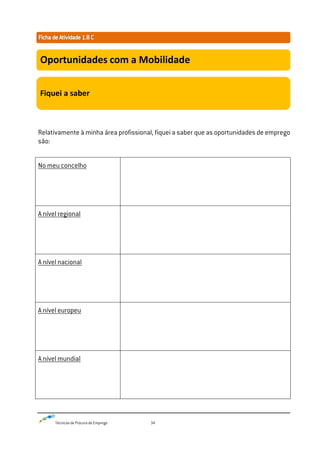 Técnicas de Procura de Emprego 34
Relativamente à minha área profissional, fiquei a saber que as oportunidades de emprego
são:
No meu concelho
A nível regional
A nível nacional
A nível europeu
A nível mundial
Oportunidades com a Mobilidade
Fiquei a saber
 