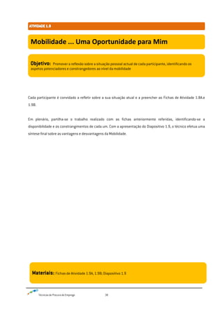 Técnicas de Procura de Emprego 38
Cada participante é convidado a refletir sobre a sua situação atual e a preencher as Fichas de Atividade 1.8A.e
1.9B.
Em plenário, partilha-se o trabalho realizado com as fichas anteriormente referidas, identificando-se a
disponibilidade e os constrangimentos de cada um. Com a apresentação do Diapositivo 1.9, o técnico efetua uma
síntese final sobre as vantagens e desvantagens da Mobilidade.
Mobilidade ... Uma Oportunidade para Mim
Objetivo: Promover a reflexão sobre a situação pessoal actual de cada participante, identificando os
aspetos potenciadores e constrangedores ao nível da mobilidade
Materiais: Fichas de Atividade 1.9A, 1.9B; Diapositivo 1.9
 