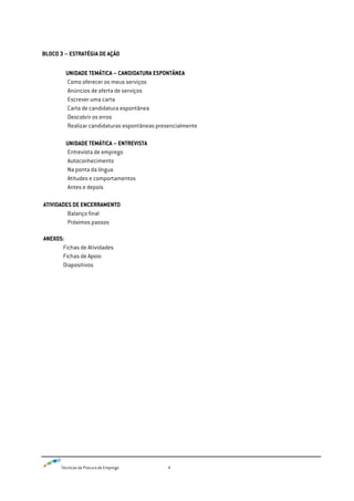 Técnicas de Procura de Emprego 4
BLOCO 3 – ESTRATÉGIA DE AÇÃO
UNIDADE TEMÁTICA – CANDIDATURA ESPONTÂNEA
Como oferecer os meus serviços
Anúncios de oferta de serviços
Escrever uma carta
Carta de candidatura espontânea
Descobrir os erros
Realizar candidaturas espontâneas presencialmente
UNIDADE TEMÁTICA – ENTREVISTA
Entrevista de emprego
Autoconhecimento
Na ponta da língua
Atitudes e comportamentos
Antes e depois
ATIVIDADES DE ENCERRAMENTO
Balanço final
Próximos passos
ANEXOS:
Fichas de Atividades
Fichas de Apoio
Diapositivos
 