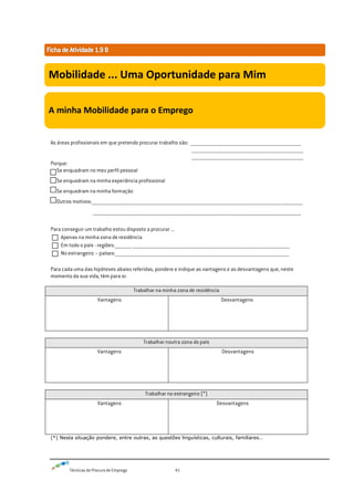Técnicas de Procura de Emprego 41
As áreas profissionais em que pretendo procurar trabalho são: _____________________________________________________________________________________________
______________________________________________________________________________________________
______________________________________________________________________________________________
Porque:
Se enquadram no meu perfil pessoal
Se enquadram na minha experiência profissional
Se enquadram na minha formação
Outros motivos:_________________________________________________________________________________________________________________________________________________________________________________
_______________________________________________________________________________________________________________________________________________________________________________
Para conseguir um trabalho estou disposto a procurar ...
Apenas na minha zona de residência
Em todo o país - regiões:______________ ____________________________________________________________________________________________________________________________________
No estrangeiro – países:__________________________________________________________________________________________________________________________________________________
Para cada uma das hipóteses abaixo referidas, pondere e indique as vantagens e as desvantagens que, neste
momento da sua vida, têm para si:
Trabalhar na minha zona de residência
Vantagens Desvantagens
Trabalhar noutra zona do país
Vantagens Desvantagens
Trabalhar no estrangeiro (*)
Vantagens Desvantagens
(*) Nesta situação pondere, entre outras, as questões linguísticas, culturais, familiares…
Mobilidade ... Uma Oportunidade para Mim
A minha Mobilidade para o Emprego
 