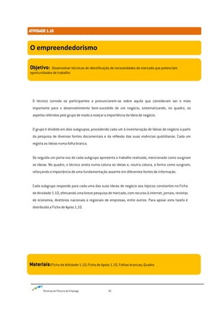 Técnicas de Procura de Emprego 42
O técnico convida os participantes a pronunciarem-se sobre aquilo que consideram ser o mais
importante para o desenvolvimento bem-sucedido de um negócio, sistematizando, no quadro, os
aspetos referidos pelo grupo de modo a realçar a importância da Ideia de negócio.
O grupo é dividido em dois subgrupos, procedendo cada um à inventariação de Ideias de negócio a partir
da pesquisa de diversas fontes documentais e da reflexão das suas vivências quotidianas. Cada um
regista as Ideias numa folha branca.
De seguida um porta-voz de cada subgrupo apresenta o trabalho realizado, mencionado como surgiram
as Ideias. No quadro, o técnico anota numa coluna as ideias e, noutra coluna, a forma como surgiram,
reforçando a importância de uma fundamentação assente em diferentes fontes de informação.
Cada subgrupo responde para cada uma das suas Ideias de negócio aos tópicos constantes na Ficha
de Atividade 1.10, efetuando uma breve pesquisa de mercado, com recurso à internet, jornais, revistas
de economia, diretórios nacionais e regionais de empresas, entre outros. Para apoiar esta tarefa é
distribuída a Ficha de Apoio 1.10.
O empreendedorismo
Objetivo: Desenvolver técnicas de identificação de necessidades do mercado que potenciam
oportunidades de trabalho
Materiais:FIcha de Atitidade 1.10; Ficha de Apoio 1.10, Folhas brancas; Quadro
 