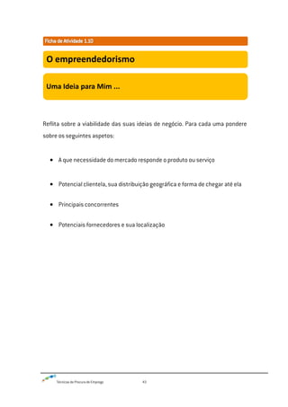 Técnicas de Procura de Emprego 43
Reflita sobre a viabilidade das suas ideias de negócio. Para cada uma pondere
sobre os seguintes aspetos:
A que necessidade do mercado responde o produto ou serviço
Potencial clientela, sua distribuição geográfica e forma de chegar até ela
Principais concorrentes
Potenciais fornecedores e sua localização
O empreendedorismo
Uma Ideia para Mim ...
 