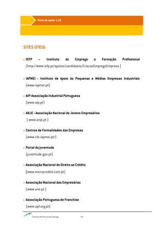Técnicas de Procura de Emprego 44
SITES ÚTEIS:
IEFP – Instituto do Emprego e Formação Profissional
(http://www.iefp.pt/apoios/candidatos/CriacaoEmpregoEmpresa )
IAPMEI - Instituto de Apoio às Pequenas e Médias Empresas Industriais
(www.iapmei.pt)
AIP-Associação Industrial Portuguesa
(www.aip.pt)
ANJE - Associação Nacional de Jovens Empresários
( www.anje.pt )
Centros de Formalidades das Empresas
(www.cfe.iapmei.pt/)
Portal da juventude
(juventude.gov.pt)
Associação Nacional de Direito ao Crédito
(www.microcredito.com.pt)
Associação Nacional das Empresárias
(www.ane.pt )
Associação Portuguesa de Franchise
(www.apf.org.pt)
Ficha de Apoio 1.10
 