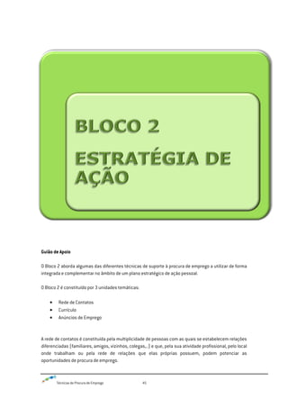 Técnicas de Procura de Emprego 45
Guião de Apoio
O Bloco 2 aborda algumas das diferentes técnicas de suporte à procura de emprego a utilizar de forma
integrada e complementar no âmbito de um plano estratégico de ação pessoal.
O Bloco 2 é constituído por 3 unidades temáticas:
Rede de Contatos
Currículo
Anúncios de Emprego
A rede de contatos é constituída pela multiplicidade de pessoas com as quais se estabelecem relações
diferenciadas (familiares, amigos, vizinhos, colegas,..) e que, pela sua atividade profissional, pelo local
onde trabalham ou pela rede de relações que elas próprias possuem, podem potenciar as
oportunidades de procura de emprego.
 