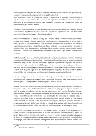 Técnicas de Procura de Emprego 46
Todas as pessoas possuem uma rede de contatos. Identificar o que cada uma das pessoas que a
compõem pode representar na procura de emprego é fundamental.
Obter informações sobre o mercado de trabalho (caraterísticas de profissões, necessidades de
recrutamento), a recomendação do currículo, a marcação de uma entrevista ou a prestação de
referências a potenciais empregadores, são mais-valias na procura de emprego que podem ser
proporcionadas pela rede de contatos.
Promover a consciencialização da importância da rede de contatos, dos apoios que esta pode facultar,
assim como da importância da sua dinamização e alargamento é primordial como técnica a utilizar
numa estratégia consistente para a obtenção de trabalho.
Um instrumento central na procura emprego é o Currículo. Este é a primeira imagem transmitida à
entidade empregadora e da qual depende, na maioria das vezes, a possibilidade de passar para as
fases seguintes do processo de seleção. É um resumo dos dados pessoais, da formação, das principais
experiências profissionais e extraprofissionais. Põe em evidência o percurso académico e formativo do
candidato, bem como a sua evolução profissional. Relata o que o candidato fez no passado, de uma
forma clara e sucinta, e põe em evidência as competências que possui e que poderão ser mobilizadas
no futuro.
Existem diferentes tipos de currículos, nomeadamente, currículos cronológicos, currículos funcionais,
assim como o CV Europass. Nos primeiros, a experiência profissional encontra-se organizada segundo
um critério temporal. Nos currículos funcionais a experiência profissional é agrupada por blocos de
atividades ou funções semelhantes. No CV Europass é dado um particular destaque às competências.
Nas situações de candidatura a postos de trabalho na área criativa é frequente utilizar-se o Portefólio.
Consiste num conjunto organizado dos trabalhos (como fotografias, desenhos, projetos, textos)
desenvolvidos pelo candidato que permite demonstrar as suas competências técnicas.
A escolha do tipo de currículo, bem como as informações a incluir dentro de cada rubrica devem
permitir destacar os aspetos que valorizam a candidatura. O currículo deve, pois, ser elaborado de
forma adaptada a cada tipo de entidade empregadora e posto de trabalho.
Qualquer tipo de currículo pode ser disponibilizado através da internet, nomeadamente com recurso a
blogues e às redes sociais. Há também sites especializados em emprego e de algumas empresas nos
quais é possível inserção do currículo. Na sua maioria estes sites têm um formulário tipo para
preenchimento. Noutros, o candidato necessita de fazer uma cópia do seu currículo. Em qualquer dos
casos, o candidato deverá ir procedendo à sua atualização. Nas pesquisas às bases de dados, os
currículos surgem por ordem de inserção, dos mais recentes para os mais antigos. Se o currículo for
sendo atualizado, ou mesmo, se lhe forem sendo feitas ligeiras alterações aparecerá no início da
pesquisa captando mais facilmente a atenção da entidade empregadora; além disso, habitualmente,
os currículos que não tiverem sofrido alterações são eliminados da base ao fim de algum tempo.
A forma mais comum de procurar emprego é através da resposta a anúncios. Os anúncios de emprego
podem encontrar-se numa multiplicidade de locais e em diferentes suportes (papel ou digital). Os
jornais são o meio mais clássico de os encontrar. A internet é um meio cada vez utilizado na divulgação
de ofertas de emprego, nomeadamente nas redes sociais, em sites especializados de emprego (bolsas
de emprego), nos sites das entidades empregadoras e de recrutamento de pessoal. Podem, ainda
 