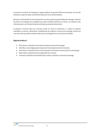 Técnicas de Procura de Emprego 47
encontrar-se anúncios de emprego em lugares públicos de grande afluência de pessoas, de que são
exemplo os supermercados, onde existem placares com anúncios afixados.
Ainda que a diversidade de meios represente um vasto campo de oportunidades de emprego, a eficácia
da procura de emprego torna desejável que cada candidato determine os meios e os suportes mais
indicados para si, em função do tipo de atividade que pretende desenvolver.
A resposta a anúncios deve ser criteriosa, tendo em conta os elementos e o modo de resposta
solicitados no anúncio. Desenvolver competências de resposta a anúncios de emprego constitui-se
uma mais-valia que pode ser diferenciadora para o prosseguimento no processo de seleção.
Objetivos do Bloco 2:
Reconhecer a importância da rede de contatos na procura de emprego
Identificar as estratégias potenciadoras da dinamização da rede de contactos
Reconhecer a importância do currículo enquanto instrumento central na procura de emprego
Desenvolver competências para elaboração de currículos
Promover competências de identificação, analise e resposta a anúncios de emprego
 