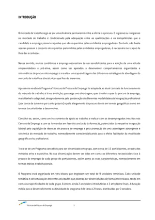 Técnicas de Procura de Emprego 5
INTRODUÇÃO
O mercado de trabalho rege-se por uma dinâmica permanente entre a oferta e a procura. O ingresso ou reingresso
no mercado de trabalho é condicionado pela adequação entre as qualificações e as competências que o
candidato a emprego possui e aquelas que são requeridas pelas entidades empregadoras. Contudo, não basta
apenas possuir o conjunto de requisitos pretendidos pelas entidades empregadoras, é necessário ser capaz de
lhos dar a conhecer.
Nesse sentido, muitos candidatos a emprego necessitam de ser sensibilizados para a adoção de uma atitude
empreendedora e pró-ativa, assim como ser apoiados a desenvolver comportamentos organizados e
sistemáticos de procura de emprego e a realizar uma aprendizagem das diferentes estratégias de abordagem do
mercado de trabalho e das técnicas que lhe são inerentes.
A presente versão do Programa Técnicas de Procura de Emprego foi adaptada ao atual contexto de funcionamento
do mercado de trabalho e à sua evolução, que exige uma abordagem, quer da oferta quer da procura de emprego,
mais flexível e adaptável, designadamente pela ponderação de diferentes modalidades de integração profissional
(por conta de outrem e por conta própria) e pelo alargamento da procura tanto em termos geográficos como em
termos das atividades a desenvolver.
Constitui-se, assim, como um instrumento de apoio ao trabalho a realizar com os desempregados inscritos nos
Centros de Emprego e com os formandos em fase de conclusão da formação, potenciador da respetiva integração
laboral pela aquisição de técnicas de procura de emprego e pela promoção de uma abordagem abrangente e
sistémica do mercado de trabalho, nomeadamente consciencializando para o efeito facilitador da mobilidade
geográfica e/ou profissional.
Trata-se de um Programa concebido para ser dinamizado em grupo, com cerca de 15 participantes, através dos
métodos ativo e expositivo. Na sua dinamização devem ser tidas em conta as diferentes necessidades face à
procura de emprego de cada grupo de participantes, assim como as suas características, nomeadamente em
termos etários e habilitacionais.
O Programa está organizado em três blocos que englobam um total de 9 unidades temáticas. Cada unidade
temática é constituída por diferentes atividades que poderão ser desenvolvidas de forma diferenciada, tendo em
conta as especificidades de cada grupo. Existem, ainda 2 atividades introdutórias e 2 atividades finais. A duração
média para o desenvolvimento da totalidade do programa é de cerca 12 horas, distribuídas por 3 sessões.
 