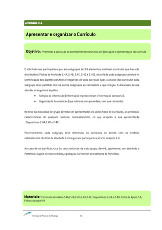Técnicas de Procura de Emprego 56
É solicitado aos participantes que, em subgrupos de 3/4 elementos, analisem currículos que lhes são
distribuídos (Fichas de Atividade 2.4A, 2.4B, 2.4C, 2.4D e 2.4E). A tarefa de cada subgrupo consiste na
identificação dos aspetos positivos e negativos de cada currículo. Após a análise dos currículos cada
subgrupo deve partilhar com os outros subgrupos as conclusões a que chegou. A discussão deverá
abordar os seguintes aspetos:
Seleção da informação (informação imprescindível e informação acessória);
Organização das rubricas (que rubricas, em que ordem, com que conteúdo).
No final da discussão de grupo deverão ser apresentados os vários tipos de currículos, as principais
características de qualquer currículo, nomeadamente, no que respeita à sua apresentação
(Diapositivos 2.4A,2.4B e 2.4C).
Posteriormente, cada subgrupo deve reformular os currículos de acordo com os critérios
estabelecidos. No final da atividade é entregue aos participantes a Ficha de Apoio 2.4.
No caso de se justificar, face às características de cada grupo, deverá, igualmente, ser abordado o
Portefólio. Sugere-se neste âmbito, a pesquisa na internet de exemplos de Portefólio.
Apresentar e organizar o Currículo
Objetivo: Promover a aquisição de conhecimentos relativos à organização e apresentação do currículo
Materiais: Fichas de Atividade 2.4A;2.4B;2.4C;2.4D;2.4E;Diapositivos 2.4A e 2.4B; Ficha de Apoio 2.4;
Folhas de papel A4
 