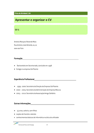 Técnicas de Procura de Emprego 57
António Marques Resende Maia
Rua António José Almeida, xx, xx
xxxx-xxx Faro
Formação____________________________________________________________________________________________________________________________________________________
Bacharelato em Secretariado, concluído em 1998
Estágio na empresa Sol Poente
Experiência Profissional__________________________________________________________________________________
1999 - 2000: Secretário da Direção da Empresa Sol Poente
2000 – 2005: Secretário da Administração da Empresa Maruca
2005 – 2010: Secretário da Associação Amigo Solidário
Outras informações______________________________________________________________________________________
35 anos, solteiro, sem filhos
noções de francês e alemão
conhecimentos básicos de informática na ótica do utilizador
Apresentar e organizar o CV
CV 1
 