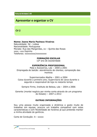 Técnicas de Procura de Emprego 58
Nome: Joana Maria Pacheco Viveiros
Naturalidade: Sé - Lisboa
Nacionalidade: Portuguesa
Morada: Rua das Margaridas, xx – Quinta das Rosas
xxxx –xxx Espinho
Telefones: xxxxxxxxx/xxxxxxxxx
FORMAÇÃO ESCOLAR
12º ano de escolaridade
EXPERIÊNCIA PROFISSIONAL
Mala e Acessórios, Lda – 2000 a 2001
Empregada de balcão: atendimento de clientes; composição das
montras
Supermercados Abelha – 2001 a 2004
Caixa durante o primeiro ano; Supervisora de caixa durante o
segundo e responsável de loja no restante tempo
Sempre Firme, Instituto de Beleza, Lda – 2004 a 2006
Gerente (montei negócio por minha conta através de um programa
do Estado) – 2007 a 2012
OUTRAS INFORMAÇÕES
Sou uma pessoa muito organizada e dinâmica e gosto muito de
trabalhar em equipa; procuro um trabalho compatível com estas
características e com flexibilidade de horários já que pretendo manter
a minha atividade de gerência.
Carta de Condução: A - xxxxx
Apresentar e organizar o CV
CV 2
 