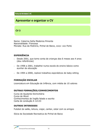 Técnicas de Procura de Emprego 59
Nome: Catarina Sofia Medeiros Pimenta
Nacionalidade: Francesa
Morada: Rua da Pedreira, Pinhal de Baixo, xxxx- xxx Porto
EXPERIÊNCIA
- Desde 2001, que tomo conta de crianças dos 6 meses aos 4 anos
(dou referências)
- De 1998 a 2001, trabalhei numa escola do ensino básico como
auxiliar de educação
- De 1994 a 2000, realizei trabalhos esporádicos de baby-sitting
FORMAÇÃO ESCOLAR
Licenciatura em Educação de Infância, com média de 10 valores
OUTRAS FORMAÇÕES/CONHECIMENTOS
Curso de Ajudante Domiciliária
Curso de Word
Conhecimentos de Inglês falado e escrito
Carta de condução A 12133
OUTROS INTERESSES
Futebol de salão, leitura, viajar, cantar, estar com os amigos
Sócia da Sociedade Recreativa do Pinhal de Baixo
Apresentar e organizar o CV
CV 3
 