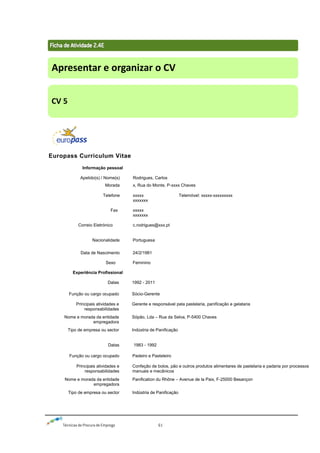 Técnicas de Procura de Emprego 61
Europass Curriculum Vitae
Informação pessoal
Apelido(s) / Nome(s) Rodrigues, Carlos
Morada x, Rua do Monte, P-xxxx Chaves
Telefone
Fax
Correio Eletrónico
xxxxx
xxxxxxx
xxxxx
xxxxxxx
c.rodrigues@xxx.pt
Telemóvel: xxxxx-xxxxxxxxx
Nacionalidade Portuguesa
Data de Nascimento
Sexo
24/2/1981
Feminino
Experiência Profissional
Datas 1992 - 2011
Função ou cargo ocupado Sócio-Gerente
Principais atividades e
responsabilidades
Gerente e responsável pela pastelaria, panificação e gelataria
Nome e morada da entidade
empregadora
Sópão, Lda – Rua da Selva, P-5400 Chaves
Tipo de empresa ou sector Indústria de Panificação
Datas 1983 - 1992
Função ou cargo ocupado Padeiro e Pasteleiro
Principais atividades e
responsabilidades
Confeção de bolos, pão e outros produtos alimentares de pastelaria e padaria por processos
manuais e mecânicos
Nome e morada da entidade
empregadora
Panification du Rhône – Avenue de la Paix, F-25000 Besançon
Tipo de empresa ou sector Indústria de Panificação
Apresentar e organizar o CV
CV 5
 