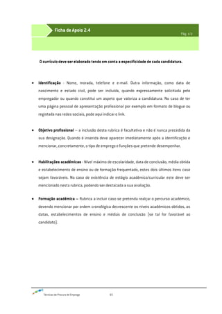 Técnicas de Procura de Emprego 65
O currículo deve ser elaborado tendo em conta a especificidade de cada candidatura.
Identificação - Nome, morada, telefone e e-mail. Outra informação, como data de
nascimento e estado civil, pode ser incluída, quando expressamente solicitada pelo
empregador ou quando constitui um aspeto que valoriza a candidatura. No caso de ter
uma página pessoal de apresentação profissional por exemplo em formato de blogue ou
registada nas redes sociais, pode aqui indicar o link.
Objetivo profissional – a inclusão desta rubrica é facultativa e não é nunca precedida da
sua designação. Quando é inserida deve aparecer imediatamente após a identificação e
mencionar, concretamente, o tipo de emprego e funções que pretende desempenhar.
Habilitações académicas - Nível máximo de escolaridade, data de conclusão, média obtida
e estabelecimento de ensino ou de formação frequentado, estes dois últimos itens caso
sejam favoráveis. No caso de existência de estágio académico/curricular este deve ser
mencionado nesta rubrica, podendo ser destacada a sua avaliação.
Formação académica – Rubrica a incluir caso se pretenda realçar o percurso académico,
devendo mencionar por ordem cronológica decrescente os níveis académicos obtidos, as
datas, estabelecimentos de ensino e médias de conclusão (se tal for favorável ao
candidato).
Ficha de Apoio 2.4
Pág. 1/2
 