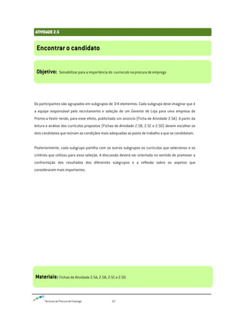 Técnicas de Procura de Emprego 67
Os participantes são agrupados em subgrupos de 3/4 elementos. Cada subgrupo deve imaginar que é
a equipa responsável pelo recrutamento e seleção de um Gerente de Loja para uma empresa de
Pronto-a-Vestir tendo, para esse efeito, publicitado um anúncio (Ficha de Atividade 2.5A). A partir da
leitura e análise dos currículos propostos (Fichas de Atividade 2.5B, 2.5C e 2.5D) devem escolher os
dois candidatos que reúnam as condições mais adequadas ao posto de trabalho a que se candidatam.
Posteriormente, cada subgrupo partilha com os outros subgrupos os currículos que selecionou e os
critérios que utilizou para essa seleção. A discussão deverá ser orientada no sentido de promover a
confrontação dos resultados dos diferentes subgrupos e a reflexão sobre os aspetos que
consideraram mais importantes.
Encontrar o candidato
Objetivo: Sensibilizar para a importância do currivculo na procura de emprego
Materiais: Fichas de Atividade 2.5A, 2.5B, 2.5C e 2.5D
 