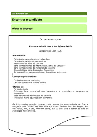 Técnicas de Procura de Emprego 68
Encontrar o candidato
Oferta de emprego
ÚLTIMO MODELO, LDA
Pretende admitir para a sua loja em Leiria
GERENTE DE LOJA (m/f)
Pretende-se:
Experiência na gestão comercial de lojas
Experiência na liderança de equipas
Habilitações ao nível do 12º ano
Bons conhecimentos de informática na ótica do utilizador
Bons conhecimentos de inglês falado e escrito
Disponibilidade para deslocações frequentes
Sentido estético, responsabilidade, dinamismo, autonomia
Condições preferenciais:
Conhecimentos de marketing
Carta de condução e viatura própria
Oferece-se:
Formação inicial
Ordenado base compatível com experiência + comissões + despesas de
deslocação
Boas perspetivas de evolução na carreira
Integração numa equipa jovem e dinâmica
Os interessados deverão remeter carta manuscrita acompanhada de C.V. e
fotografia para ÚLTIMO MODELO, LDA, A/C Exma. Senhora Dra. Ana Borges, Rua
das Portas, xxx, x Dto, xxxx-xxx Leiria, até 10 dias úteis a contar da data de
publicação deste anúncio.
 