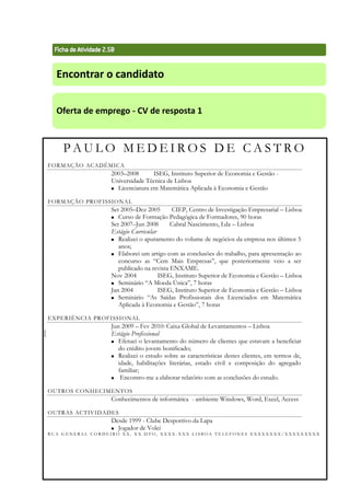 Técnicas de Procura de Emprego 69
Encontrar o candidato
Oferta de emprego - CV de resposta 1
P A U L O M E D E I R O S D E C A S T R O
FORMAÇÃO ACADÉMICA
2003–2008 ISEG, Instituto Superior de Economia e Gestão -
Universidade Técnica de Lisboa
 Licenciatura em Matemática Aplicada à Economia e Gestão
FORMAÇÃO PROFISSIONAL
Set 2005–Dez 2005 CIEP, Centro de Investigação Empresarial – Lisboa
 Curso de Formação Pedagógica de Formadores, 90 horas
Set 2007–Jun 2008 Cabral Nascimento, Lda – Lisboa
Estágio Curricular
 Realizei o apuramento do volume de negócios da empresa nos últimos 5
anos;
 Elaborei um artigo com as conclusões do trabalho, para apresentação ao
concurso as “Cem Mais Empresas”, que posteriormente veio a ser
publicado na revista ENXAME.
Nov 2004 ISEG, Instituto Superior de Economia e Gestão – Lisboa
 Seminário “A Moeda Única”, 7 horas
Jan 2004 ISEG, Instituto Superior de Economia e Gestão – Lisboa
 Seminário “As Saídas Profissionais dos Licenciados em Matemática
Aplicada à Economia e Gestão”, 7 horas
EXPERIÊNCIA PROFISSIONAL
Jun 2009 – Fev 2010: Caixa Global de Levantamentos – Lisboa
Estágio Profissional
 Efetuei o levantamento do número de clientes que estavam a beneficiar
do crédito jovem bonificado;
 Realizei o estudo sobre as características destes clientes, em termos de,
idade, habilitações literárias, estado civil e composição do agregado
familiar;
 Encontro-me a elaborar relatório com as conclusões do estudo.
OUTROS CONHECIMENTOS
Conhecimentos de informática - ambiente Windows, Word, Excel, Access
OUTRAS ACTIVIDADES
Desde 1999 - Clube Desportivo da Lapa
 Jogador de Volei
R U A G E N E R A L C O R D E I R O X X , X X D T O , X X X X - X X X L I S B O A T E L E F O N E S X X X X X X X X / X X X X X X X X X
 