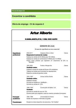 Técnicas de Procura de Emprego 70
Encontrar o candidato
Oferta de emprego - CV de resposta 2
Artur Alberto
R.MARIAJANOTA,NºXX, X ESQ. XXXX ALVITO
GERENTE DE LOJA
24 anos de experiência na área comercial
Experiência
profissional
2002-2011 Calçados Arbor e Arbor Oeiras
Responsável nacional de vendas
Dupliquei as vendas de 50 milhões para 100 milhões.
Dupliquei as vendas por comercial de 5 milhões para 10 milhões.
Propus novos produtos que originaram um crescimento de 23% na
faturação.
1997-2002 Freitas e Borges lda Oeiras
Vendedor sénior
Dupliquei a equipa de vendas de 50 para 100 vendedores.
Tripliquei as receitas (por funcionário) do departamento.
Expandi as vendas às grandes contas.
1993–1997 Vinhas da Boa Saúde Oeiras
Vendedor sénior
Dupliquei a equipa
Aumentei as receitas por trabalhador ..
Aumentei as vendas em 25%.
1988–1993 Construções de Betão, S.A. Oeiras
Vendedor
Aumentei as vendas da zona em 10%
Durante quatro anos seguidos, recebi as maiores comissões da empresa.
Formação
académica
1984–1988 Universidade de Oeiras Oeiras
Gestão de empresas e informática de gestão.
Passatempos Direção do clube desportivo de executivos, “Os Tostões”.
 