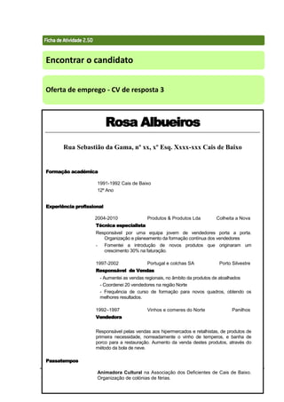 Técnicas de Procura de Emprego 71
Encontrar o candidato
Oferta de emprego - CV de resposta 3
Rosa Albueiros
Rua Sebastião da Gama, nº xx, xº Esq. Xxxx-xxx Cais de Baixo
Formação académica
1991-1992 Cais de Baixo
12º Ano
Experiência profissional
2004-2010 Produtos & Produtos Lda Colheita a Nova
Técnica especialista
Responsável por uma equipa jovem de vendedores porta a porta.
Organização e planeamento da formação contínua dos vendedores
- Fomentei a introdução de novos produtos que originaram um
crescimento 30% na faturação.
1997-2002 Portugal e colchas SA Porto Silvestre
Responsável de Vendas
- Aumentei as vendas regionais, no âmbito da produtos de atoalhados
- Coordenei 20 vendedores na região Norte
- Frequência de curso de formação para novos quadros, obtendo os
melhores resultados.
1992–1997 Vinhos e comeres do Norte Panilhos
Vendedora
Responsável pelas vendas aos hipermercados e retalhistas, de produtos de
primeira necessidade, nomeadamente o vinho de temperos, e banha de
porco para a restauração. Aumento da venda destes produtos, através do
método da bola de neve.
Passatempos
Animadora Cultural na Associação dos Deficientes de Cais de Baixo.
Organização de colónias de férias.
 