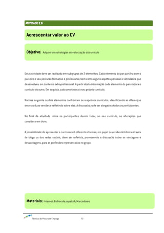 Técnicas de Procura de Emprego 72
Esta atividade deve ser realizada em subgrupos de 2 elementos. Cada elemento do par partilha com o
parceiro o seu percurso formativo e profissional, bem como alguns aspetos pessoais e atividades que
desenvolveu em contexto extraprofissional. A partir desta informação cada elemento do par elabora o
currículo do outro. Em seguida, cada um elabora o seu próprio currículo.
Na fase seguinte os dois elementos confrontam os respetivos currículos, identificando as diferenças
entre as duas versões e refletindo sobre elas. A discussão pode ser alargada a todos os participantes.
No final da atividade todos os participantes devem fazer, no seu currículo, as alterações que
considerarem úteis.
A possibilidade de apresentar o currículo sob diferentes formas, em papel ou versão eletrónica através
de blogs ou das redes sociais, deve ser refletida, promovendo a discussão sobre as vantagens e
desvantagens, para as profissões representadas no grupo.
Acrescentar valor ao CV
Objetivo: Adquirir de estratégias de valorização do currículo
Materiais: Internet; Folhas de papel A4; Marcadores
 