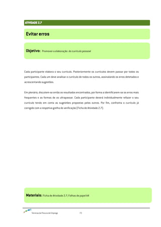 Técnicas de Procura de Emprego 73
Cada participante elabora o seu currículo. Posteriormente os currículos devem passar por todos os
participantes. Cada um deve analisar o currículo de todos os outros, assinalando os erros detetados e
acrescentando sugestões.
Em plenário, discutem-se então os resultados encontrados, por forma a identificarem-se os erros mais
frequentes e as formas de os ultrapassar. Cada participante deverá individualmente refazer o seu
currículo tendo em conta as sugestões propostas pelos outros. Por fim, confronta o currículo já
corrigido com a respetiva grelha de verificação (Ficha de Atividade 2.7).
Evitar erros
Objetivo: Promover a elaboração do currículo pessoal
Materiais: Ficha de Atividade 2.7; Folhas de papel A4
 