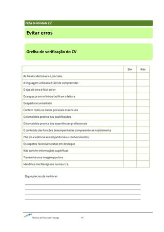 Técnicas de Procura de Emprego 74
Sim Não
As frases são breves e precisas
A linguagem utilizada é fácil de compreender
O tipo de letra é fácil de ler
Os espaços entre linhas facilitam a leitura
Desperta a curiosidade
Contém todos os dados pessoais essenciais
Dá uma ideia precisa das qualificações
Dá uma ideia precisa das experiências profissionais
O conteúdo das funções desempenhadas compreende-se rapidamente
Põe em evidência as competências e conhecimentos
Os aspetos favoráveis estão em destaque
Não contém informações supérfluas
Transmite uma imagem positiva
Identifico-me/Revejo-me no meu C.V.
O que preciso de melhorar:
__________________________________________________________________
__________________________________________________________________
__________________________________________________________________
__________________________________________________________________
Evitar erros
Grelha de verificação do CV
 
