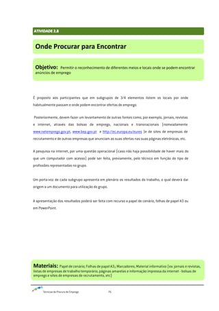 Técnicas de Procura de Emprego 76
É proposto aos participantes que em subgrupos de 3/4 elementos listem os locais por onde
habitualmente passam e onde podem encontrar ofertas de emprego.
Posteriormente, devem fazer um levantamento de outras fontes como, por exemplo, jornais, revistas
e internet, através das bolsas de emprego, nacionais e transnacionais (nomeadamente
www.netemprego.gov.pt, www.bep.gov.pt e http://ec.europa.eu/eures )e de sites de empresas de
recrutamento e de outras empresas que anunciam as suas ofertas nas suas páginas eletrónicas, etc.
A pesquisa na internet, por uma questão operacional (caso não haja possibilidade de haver mais do
que um computador com acesso) pode ser feita, previamente, pelo técnico em função do tipo de
profissões representadas no grupo.
Um porta-voz de cada subgrupo apresenta em plenário os resultados do trabalho, o qual deverá dar
origem a um documento para utilização do grupo.
A apresentação dos resultados poderá ser feita com recurso a papel de cenário, folhas de papel A3 ou
em PowerPoint.
Onde Procurar para Encontrar
Objetivo: Permitir o reconhecimento de diferentes meios e locais onde se podem encontrar
anúncios de emprego
Materiais: Papel de cenário; Folhas de papel A3;; Marcadores; Material informativo (ex: jornais e revistas,
listas de empresas de trabalho temporário, páginas amarelas e informação impressa da internet - bolsas de
emprego e sites de empresas de recrutamento, etc)
 