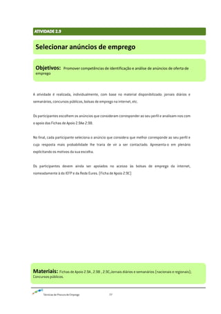 Técnicas de Procura de Emprego 77
A atividade é realizada, individualmente, com base no material disponibilizado: jornais diários e
semanários, concursos públicos, bolsas de emprego na internet, etc.
Os participantes escolhem os anúncios que consideram corresponder ao seu perfil e analisam-nos com
o apoio das Fichas de Apoio 2.9Ae 2.9B.
No final, cada participante seleciona o anúncio que considera que melhor corresponde ao seu perfil e
cuja resposta mais probabilidade lhe traria de vir a ser contactado. Apresenta-o em plenário
explicitando os motivos da sua escolha.
Os participantes devem ainda ser apoiados no acesso às bolsas de emprego da internet,
nomeadamente à do IEFP e da Rede Eures. (Ficha de Apoio 2.9C)
Selecionar anúncios de emprego
Objetivos: Promover competências de identificação e análise de anúncios de oferta de
emprego
Materiais: Fichas de Apoio 2.9A , 2.9B , 2.9C;Jornais diários e semanários (nacionais e regionais);
Concursos públicos.
 