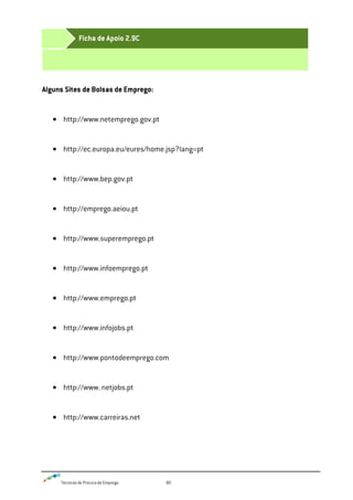 Técnicas de Procura de Emprego 80
Alguns Sites de Bolsas de Emprego:
http://www.netemprego.gov.pt
http://ec.europa.eu/eures/home.jsp?lang=pt
http://www.bep.gov.pt
http://emprego.aeiou.pt
http://www.superemprego.pt
http://www.infoemprego.pt
http://www.emprego.pt
http://www.infojobs.pt
http://www.pontodeemprego.com
http://www. netjobs.pt
http://www.carreiras.net
Ficha de Apoio 2.9C
 