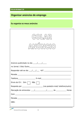 Técnicas de Procura de Emprego 82
Organizar anúncios de emprego
Eu organizo os meus anúncios
Anúncio publicitado no dia ____/____/____
no Jornal / Site/ Outro_________________________________________
Responder até ao dia ___/___/___ A/C ___________________________
Morada ____________________________________________________
Telefone_________________ E-mail_____________________________
Envio de CV : Sim Não
Resposta por ____________________ (via postal/e-mail/ telefone/outro)
Marcação de entrevista: ___/___________/______ às __________ Horas
Com ______________________________________________________
Morada ____________________________________________________
OBS:
 