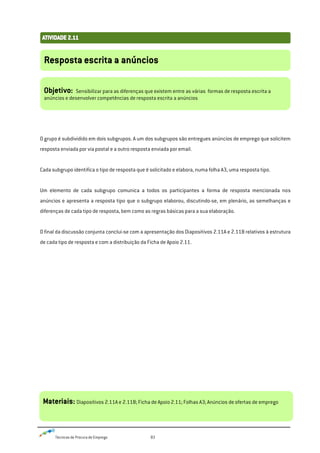 Técnicas de Procura de Emprego 83
O grupo é subdividido em dois subgrupos. A um dos subgrupos são entregues anúncios de emprego que solicitem
resposta enviada por via postal e a outro resposta enviada por email.
Cada subgrupo identifica o tipo de resposta que é solicitado e elabora, numa folha A3, uma resposta tipo.
Um elemento de cada subgrupo comunica a todos os participantes a forma de resposta mencionada nos
anúncios e apresenta a resposta tipo que o subgrupo elaborou, discutindo-se, em plenário, as semelhanças e
diferenças de cada tipo de resposta, bem como as regras básicas para a sua elaboração.
O final da discussão conjunta conclui-se com a apresentação dos Diapositivos 2.11A e 2.11B relativos à estrutura
de cada tipo de resposta e com a distribuição da Ficha de Apoio 2.11.
Resposta escrita a anúncios
Objetivo: Sensibilizar para as diferenças que existem entre as várias formas de resposta escrita a
anúncios e desenvolver competências de resposta escrita a anúncios
Materiais: Diapositivos 2.11A e 2.11B; Ficha de Apoio 2.11; Folhas A3; Anúncios de ofertas de emprego
 