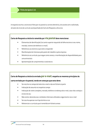 Técnicas de Procura de Emprego 84
A resposta escrita a anúncios é feita por via postal ou correio eletrónico, de acordo com o solicitado,
através de envio de currículo acompanhado de Carta de Resposta a Anuncio:
Carta de Resposta a Anúncio remetida por via postaldeve mencionar:
• Elementos de identificação (no canto superior esquerdo da folha escreva o seu nome,
morada, número de telefone e e-mail)
• Referência ao anúncio a que está a responder
• Manifestação de interesse pelo posto de trabalho e pela empresa
• Referência ao currículo, que segue como anexo, e manifestação de disponibilidade para
uma entrevista
• Apresentação de cumprimentos e assinatura
Carta de Resposta a Anúncio enviada por e-mail, respeita os mesmos princípios da
carta enviada por via postal, tendo em atenças que esta deve:
• Ser escrita no campo de texto do e-mail e não em ficheiro à parte
• Indicação do assunto no respetivo campo
• Indicação de nome completo, morada, telefone e endereço de e-mail, caso não a esteja a
enviar do seu
• Não conter abreviaturas e símbolos informais utilizados vulgarmente nos e-mail
• Ser escrita apenas num tipo de letra e cor
• Referenciar o currículo que é remetido em ficheiro anexo
Ficha de Apoio 2.11
 