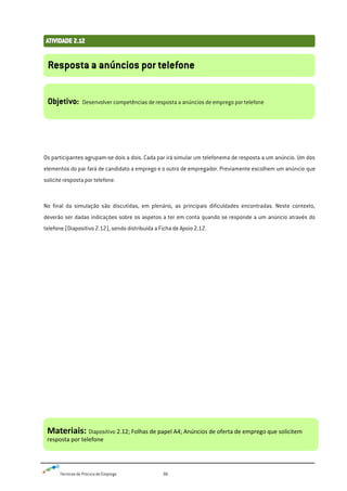 Técnicas de Procura de Emprego 86
Os participantes agrupam-se dois a dois. Cada par irá simular um telefonema de resposta a um anúncio. Um dos
elementos do par fará de candidato a emprego e o outro de empregador. Previamente escolhem um anúncio que
solicite resposta por telefone.
No final da simulação são discutidas, em plenário, as principais dificuldades encontradas. Neste contexto,
deverão ser dadas indicações sobre os aspetos a ter em conta quando se responde a um anúncio através do
telefone (Diapositivo 2.12), sendo distribuída a Ficha de Apoio 2.12.
Resposta a anúncios por telefone
Objetivo: Desenvolver competências de resposta a anúncios de emprego por telefone
Materiais: Diapositivo 2.12; Folhas de papel A4; Anúncios de oferta de emprego que solicitem
resposta por telefone
 