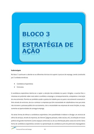 Técnicas de Procura de Emprego 89
Guião de Apoio
No bloco 3 continuam a abordar-se as diferentes técnicas de suporte à procura de emprego, sendo constituído
por 2 unidades temáticas:
Candidatura Espontânea
Entrevista
A candidatura espontânea destina-se a captar a atenção das entidades às quais é dirigida, a suscitar-lhes o
interesse em pretender saber mais sobre o candidato a emprego e, consequentemente, a despoletar a marcação
de uma entrevista. Permite ao candidato aceder a postos de trabalho para os quais o recrutamento raramente é
feito através de anúncios, dar-se a conhecer a empresas que têm necessidade de trabalhadores mas que ainda
não iniciaram o processo público de recrutamento, criar a necessidade nas empresas de novas funções, ou seja,
aumentar as oportunidades de conseguir emprego.
Há várias formas de efetuar a candidatura espontânea. Uma possibilidade é elaborar e divulgar um anúncio de
oferta de serviços, através da imprensa, da internet (páginas pessoais, redes sociais, etc), da afixação em locais
públicos de grande movimento (como espaços comerciais) ou da sua distribuição pelas caixas de correio. Outra
forma de candidatura espontânea consiste na apresentação da candidatura junto de potenciais empregadores
 