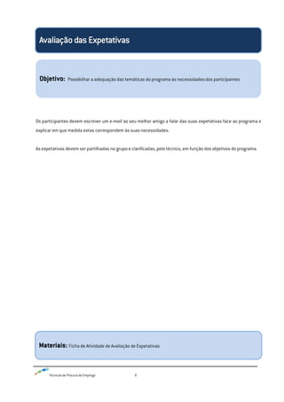 Técnicas de Procura de Emprego 9
Os participantes devem escrever um e-mail ao seu melhor amigo a falar das suas expetativas face ao programa e
explicar em que medida estas correspondem às suas necessidades.
As expetativas devem ser partilhadas no grupo e clarificadas, pelo técnico, em função dos objetivos do programa.
Objetivo: Possibilitar a adequação das temáticas do programa às necessidades dos participantes
Materiais: Ficha de Atividade de Avaliação de Expetativas
 