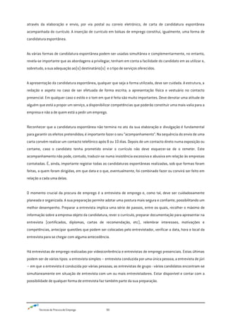 Técnicas de Procura de Emprego 90
através da elaboração e envio, por via postal ou correio eletrónico, de carta de candidatura espontânea
acompanhada do currículo. A inserção de currículo em bolsas de emprego constitui, igualmente, uma forma de
candidatura espontânea.
As várias formas de candidatura espontânea podem ser usadas simultânea e complementarmente, no entanto,
revela-se importante que as abordagens a privilegiar, tenham em conta a facilidade do candidato em as utilizar e,
sobretudo, a sua adequação ao(s) destinatário(s) e o tipo de serviços oferecidos.
A apresentação da candidatura espontânea, qualquer que seja a forma utilizada, deve ser cuidada. A estrutura, a
redação e aspeto no caso de ser efetuada de forma escrita; a apresentação física e vestuário no contacto
presencial. Em qualquer caso o estilo e o tom em que é feita são muito importantes. Deve denotar uma atitude de
alguém que está a propor um serviço, a disponibilizar competências que poderão constituir uma mais-valia para a
empresa e não a de quem está a pedir um emprego.
Reconhecer que a candidatura espontânea não termina no ato da sua elaboração e divulgação é fundamental
para garantir os efeitos pretendidos; é importante fazer o seu “acompanhamento”. Na sequência do envio de uma
carta convém realizar um contacto telefónico após 8 ou 10 dias. Depois de um contacto direto numa exposição ou
certame, caso o candidato tenha prometido enviar o currículo não deve esquecer-se de o remeter. Este
acompanhamento não pode, contudo, traduzir-se numa insistência excessiva e abusiva em relação às empresas
contatadas. É, ainda, importante registar todas as candidaturas espontâneas realizadas, sob que formas foram
feitas, a quem foram dirigidas, em que data e o que, eventualmente, foi combinado fazer ou convirá ser feito em
relação a cada uma delas.
O momento crucial da procura de emprego é a entrevista de emprego e, como tal, deve ser cuidadosamente
planeada e organizada. A sua preparação permite adotar uma postura mais segura e confiante, possibilitando um
melhor desempenho. Preparar a entrevista implica uma série de passos, entre os quais, recolher o máximo de
informação sobre a empresa objeto da candidatura, rever o currículo, preparar documentação para apresentar na
entrevista (certificados, diplomas, cartas de recomendação, etc), relembrar interesses, motivações e
competências, antecipar questões que podem ser colocadas pelo entrevistador, verificar a data, hora e local da
entrevista para se chegar com alguma antecedência.
Há entrevistas de emprego realizadas por videoconferência e entrevistas de emprego presenciais. Estas últimas
podem ser de vários tipos: a entrevista simples – entrevista conduzida por uma única pessoa; a entrevista de júri
– em que a entrevista é conduzida por várias pessoas; as entrevistas de grupo - vários candidatos encontram-se
simultaneamente em situação de entrevista com um ou mais entrevistadores. Estar disponível e contar com a
possibilidade de qualquer forma de entrevista faz também parte da sua preparação.
 