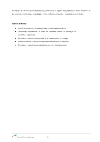 Técnicas de Procura de Emprego 91
A realização de um balanço final da entrevista, identificando os aspetos mais positivos, os menos positivos e os
que podem ser melhorados, é condição para o êxito em futuras entrevistas e para se conseguir trabalho.
Objetivos do Bloco 3:
Identificar as diferentes formas de realizar candidaturas espontâneas
Desenvolver competências ao nível das diferentes formas de realização de
candidatura espontânea
Reconhecer a importância da preparação de uma entrevista de emprego
Identificar atitudes e comportamentos a adotar na situação de entrevista
Reconhecer a importância da avaliação de uma entrevista de emprego
 