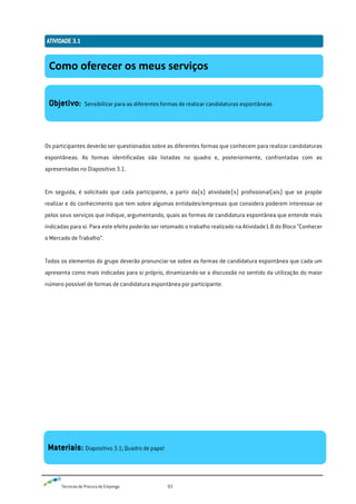 Técnicas de Procura de Emprego 93
Os participantes deverão ser questionados sobre as diferentes formas que conhecem para realizar candidaturas
espontâneas. As formas identificadas são listadas no quadro e, posteriormente, confrontadas com as
apresentadas no Diapositivo 3.1.
Em seguida, é solicitado que cada participante, a partir da(s) atividade(s) profissional(ais) que se propõe
realizar e do conhecimento que tem sobre algumas entidades/empresas que considera poderem interessar-se
pelos seus serviços que indique, argumentando, quais as formas de candidatura espontânea que entende mais
indicadas para si. Para este efeito poderão ser retomado o trabalho realizado na Atividade1.8 do Bloco “Conhecer
o Mercado de Trabalho”.
Todos os elementos do grupo deverão pronunciar-se sobre as formas de candidatura espontânea que cada um
apresenta como mais indicadas para si próprio, dinamizando-se a discussão no sentido da utilização do maior
número possível de formas de candidatura espontânea por participante.
Como oferecer os meus serviços
Objetivo: Sensibilizar para as diferentes formas de realizar candidaturas espontâneas
Materiais: Diapositivo 3.1; Quadro de papel
 