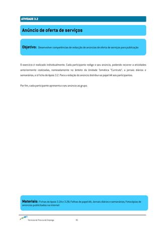 Técnicas de Procura de Emprego 95
O exercício é realizado individualmente. Cada participante redige o seu anúncio, podendo recorrer a atividades
anteriormente realizadas, nomeadamente no âmbito da Unidade Temática “Currículo”, a jornais diários e
semanários, e à Ficha de Apoio 3.2. Para a redação do anúncio distribui-se papel A4 aos participantes.
Por fim, cada participante apresenta o seu anúncio ao grupo.
Anúncio de oferta de serviços
Objetivo: Desenvolver competências de redacção de anúncios de oferta de serviços para publicação
Materiais: Fichas de Apoio 3.2A e 3.2B; Folhas de papel A4; Jornais diários e semanários; Fotocópias de
anúncios publicitados na internet
 