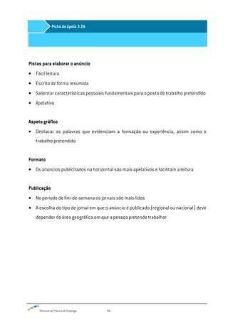 Técnicas de Procura de Emprego 96
Pistas para elaborar o anúncio
Fácil leitura
Escrito de forma resumida
Salientar características pessoais fundamentais para o posto de trabalho pretendido
Apelativo
Aspeto gráfico
Destacar as palavras que evidenciam a formação ou experiência, assim como o
trabalho pretendido
Formato
Os anúncios publicitados na horizontal são mais apelativos e facilitam a leitura
Publicação
No período de fim-de-semana os jornais são mais lidos
A escolha do tipo de jornal em que o anúncio é publicado (regional ou nacional) deve
depender da área geográfica em que a pessoa pretende trabalhar
Ficha de Apoio 3.2A
 